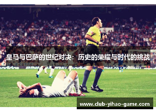 皇马与巴萨的世纪对决：历史的荣耀与时代的挑战