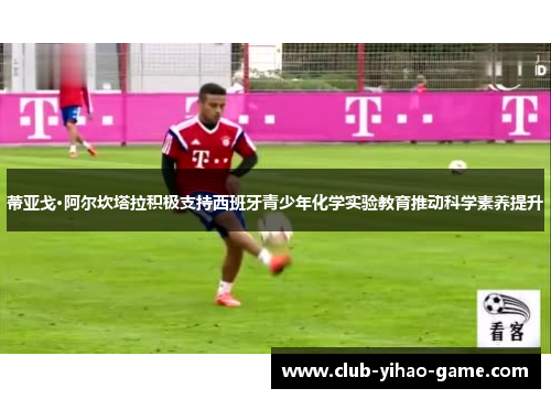 蒂亚戈·阿尔坎塔拉积极支持西班牙青少年化学实验教育推动科学素养提升 蒂亚戈·阿尔坎塔拉积极支持西班牙青少年化学实验教育推动科学素养提升