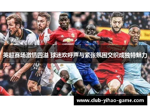 英超赛场激情四溢 球迷欢呼声与紧张氛围交织成独特魅力