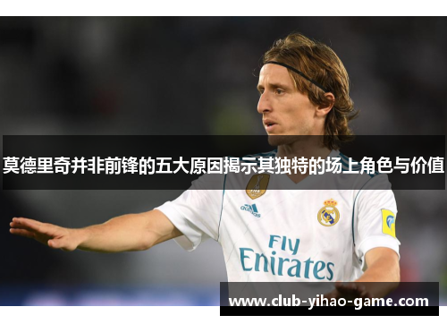莫德里奇并非前锋的五大原因揭示其独特的场上角色与价值 莫德里奇并非前锋的五大原因揭示其独特的场上角色与价值